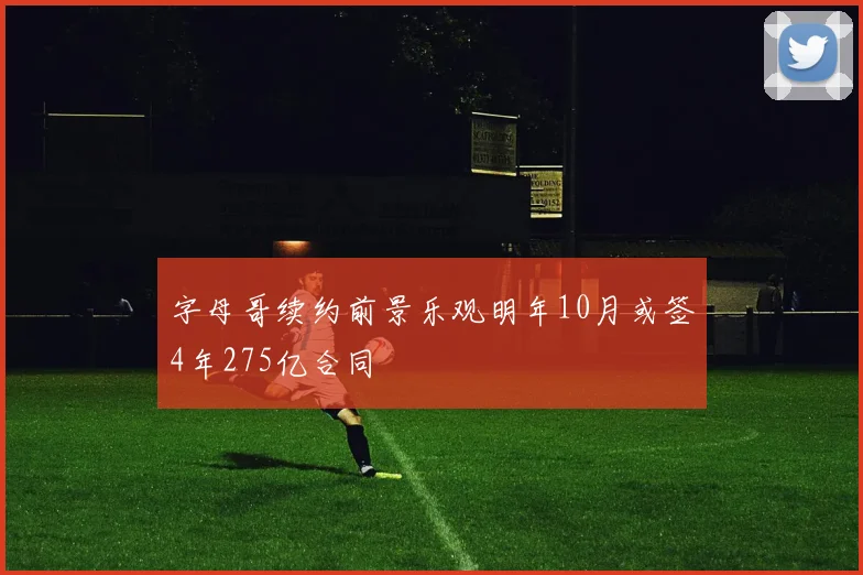 字母哥续约前景乐观明年10月或签4年275亿合同