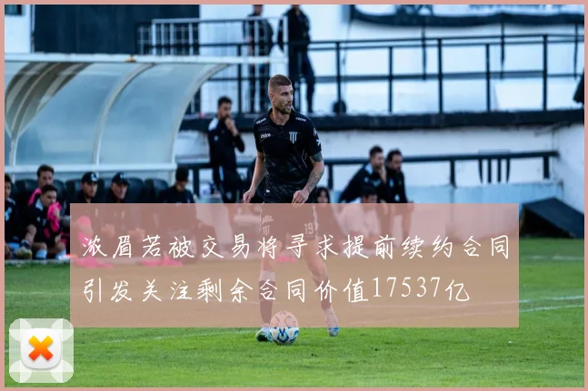 浓眉若被交易将寻求提前续约合同引发关注剩余合同价值17537亿