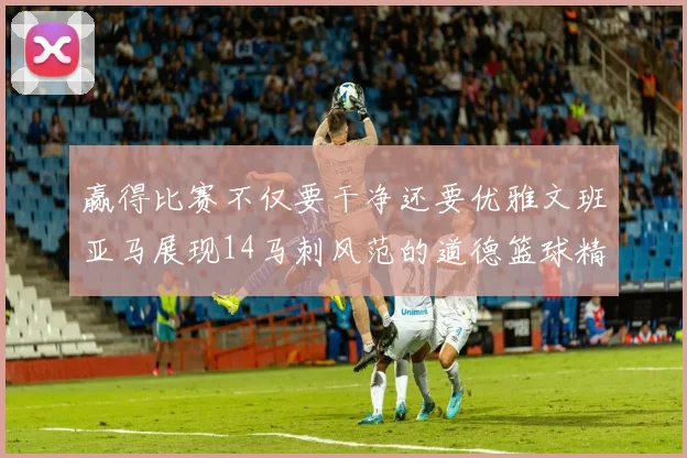 赢得比赛不仅要干净还要优雅文班亚马展现14马刺风范的道德篮球精神
