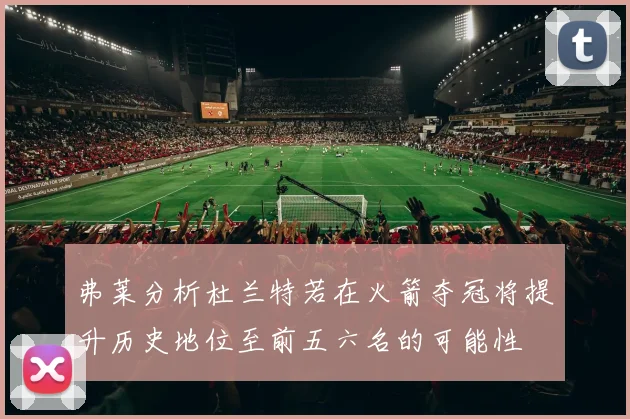 弗莱分析杜兰特若在火箭夺冠将提升历史地位至前五六名的可能性