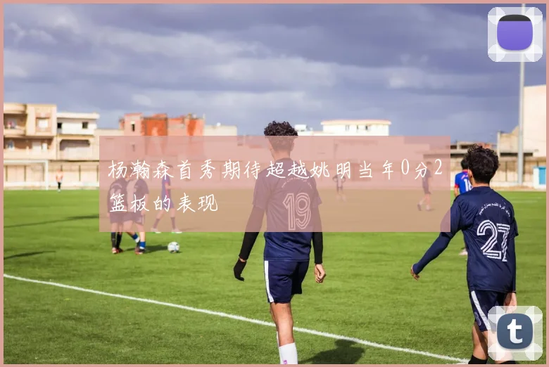 杨瀚森首秀期待超越姚明当年0分2篮板的表现