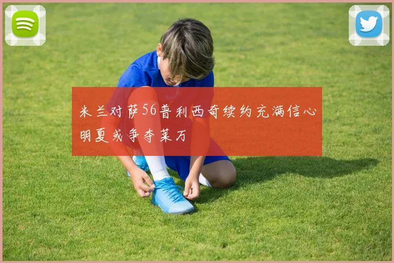 米兰对萨56普利西奇续约充满信心明夏或争夺莱万