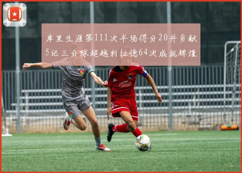 库里生涯第111次半场得分20并贡献5记三分球超越利拉德64次成就辉煌