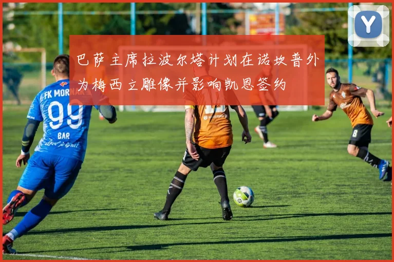 巴萨主席拉波尔塔计划在诺坎普外为梅西立雕像并影响凯恩签约