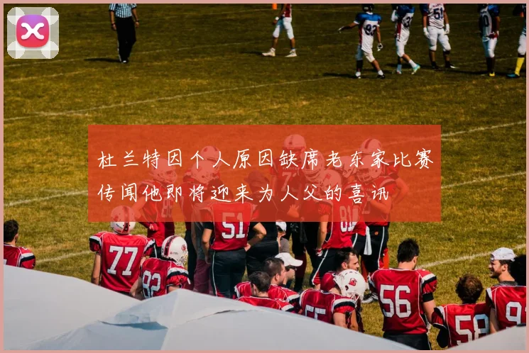 杜兰特因个人原因缺席老东家比赛传闻他即将迎来为人父的喜讯
