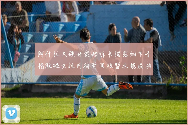 阿什拉夫强奸案起诉书揭露细节手指触碰女性内裤时间短暂未能成功挣脱