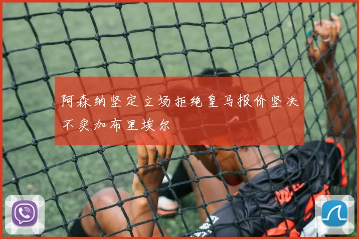 阿森纳坚定立场拒绝皇马报价坚决不卖加布里埃尔