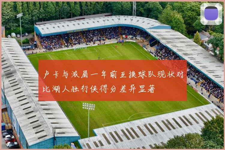 卢卡与浓眉一年前互换球队现状对比湖人独行侠得分差异显著