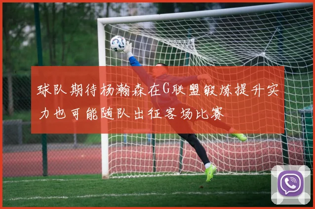 球队期待杨瀚森在G联盟锻炼提升实力也可能随队出征客场比赛