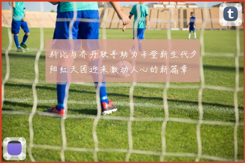 科比与乔丹联手助力卡登新生代夕阳红天团迎来激动人心的新篇章