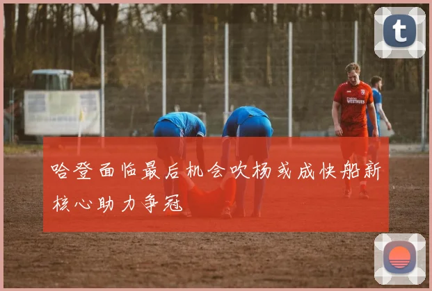 哈登面临最后机会吹杨或成快船新核心助力争冠