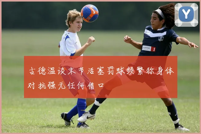 古德温谈末节活塞罚球频繁称身体对抗强无任何借口