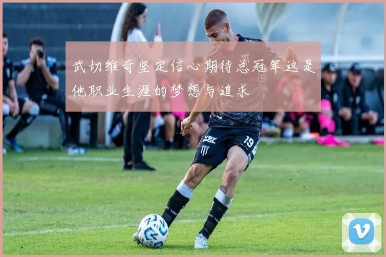 武切维奇坚定信心期待总冠军这是他职业生涯的梦想与追求