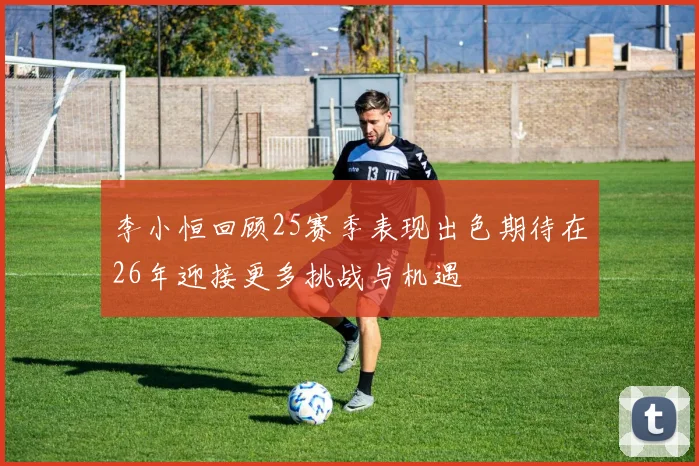李小恒回顾25赛季表现出色期待在26年迎接更多挑战与机遇